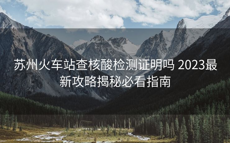 蘇州火車站查核酸檢測(cè)證明嗎 2023最新攻略揭秘必看指南