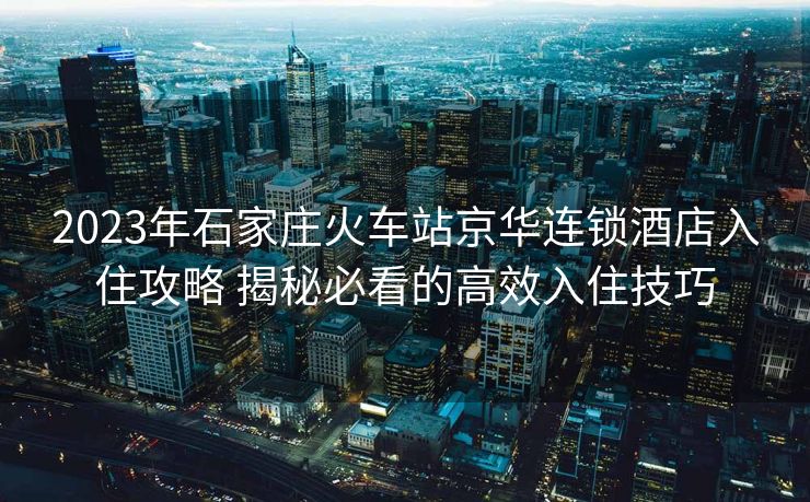 2023年石家莊火車站京華連鎖酒店入住攻略 揭秘必看的高效入住技巧