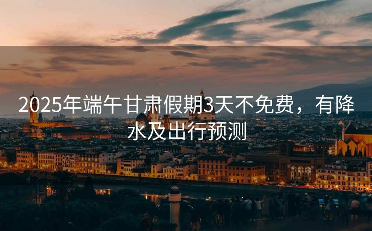 2025年端午甘肅假期3天不免費，有降水及出行預(yù)測