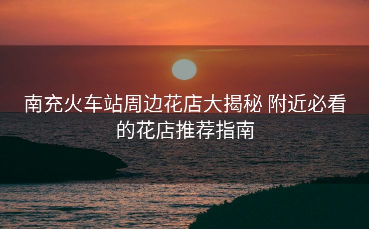 南充火車站周邊花店大揭秘 附近必看的花店推薦指南 南充火車站周邊花店大揭秘 附近必看的花店推薦指南
