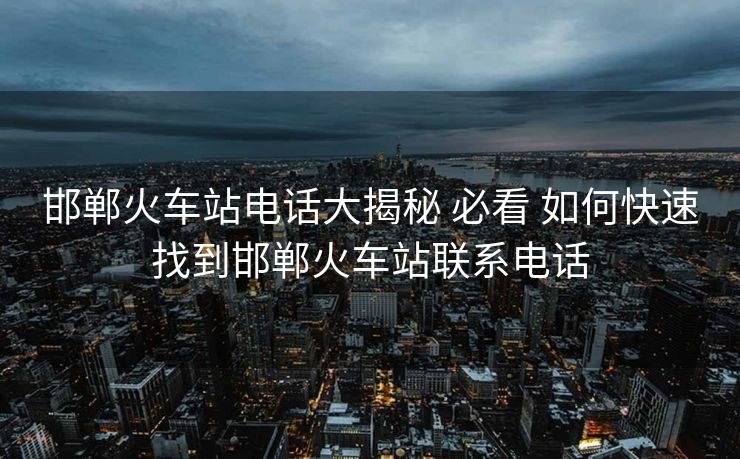 邯鄲火車站電話大揭秘 必看 如何快速找到邯鄲火車站聯系電話