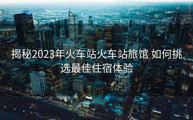 揭秘2023年火車站火車站旅館 如何挑選最佳住宿體驗