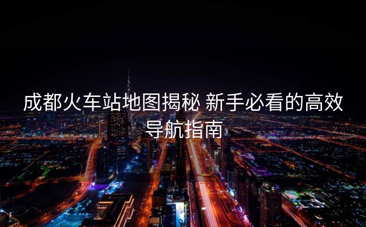 成都火車站地圖揭秘 新手必看的高效導航指南