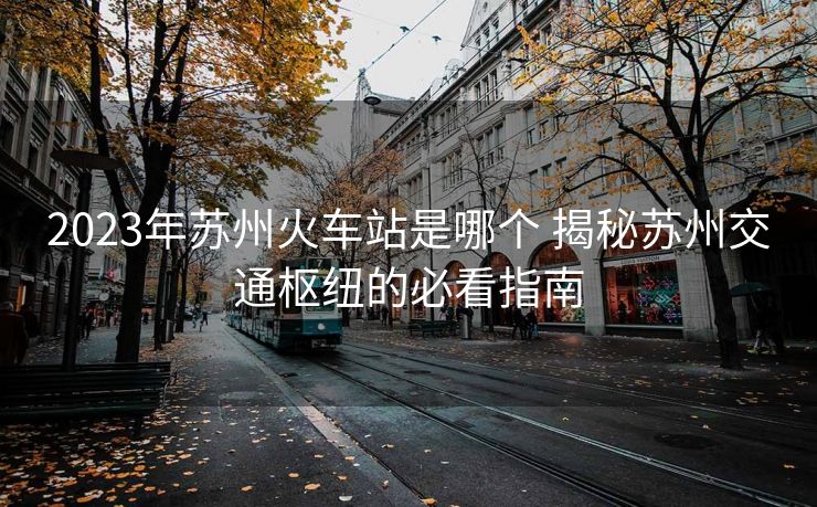 2023年蘇州火車(chē)站是哪個(gè) 揭秘蘇州交通樞紐的必看指南