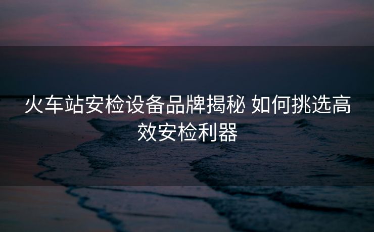 火車站安檢設(shè)備品牌揭秘 如何挑選高效安檢利器