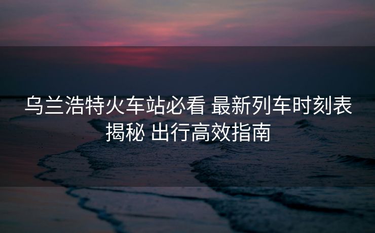 烏蘭浩特火車站必看 最新列車時(shí)刻表揭秘 出行高效指南