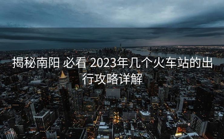 揭秘南陽(yáng) 必看 2023年幾個(gè)火車站的出行攻略詳解