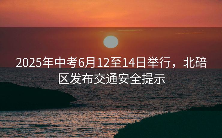 2025年中考6月12至14日舉行，北碚區(qū)發(fā)布交通安全提示