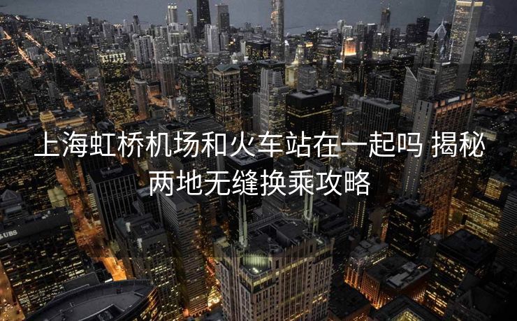 上海虹橋機(jī)場和火車站在一起嗎 揭秘兩地?zé)o縫換乘攻略