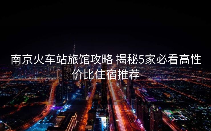 南京火車站旅館攻略 揭秘5家必看高性價比住宿推薦
