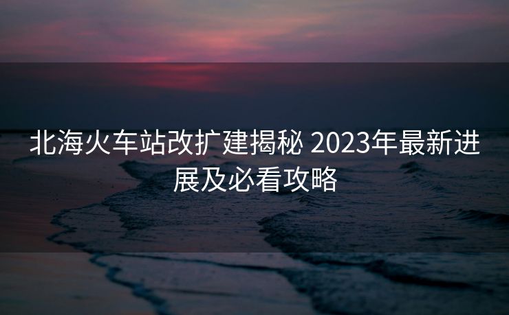 北?；疖囌靖臄U建揭秘 2023年最新進展及必看攻略