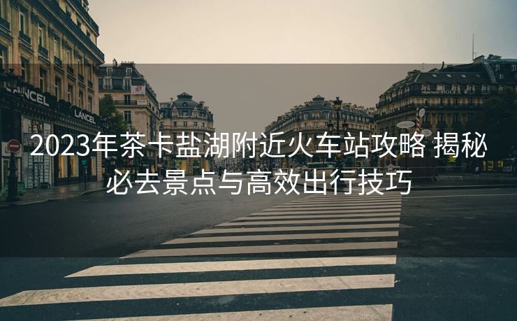 2023年茶卡鹽湖附近火車站攻略 揭秘必去景點與高效出行技巧