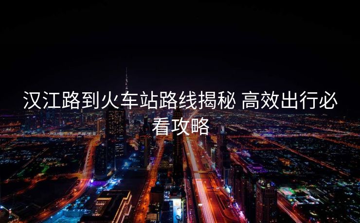 漢江路到火車站路線揭秘 高效出行必看攻略 漢江路到火車站路線揭秘 高效出行必看攻略