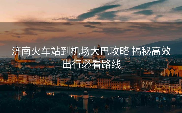 濟(jì)南火車站到機(jī)場大巴攻略 揭秘高效出行必看路線