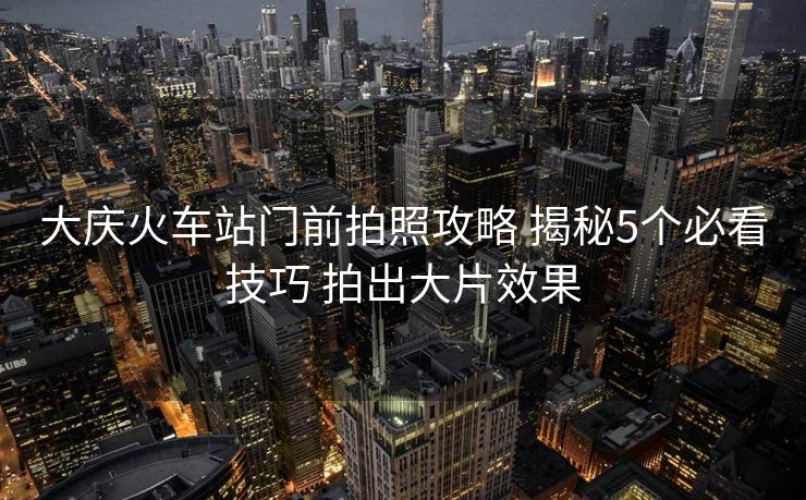 大慶火車站門前拍照攻略 揭秘5個必看技巧 拍出大片效果