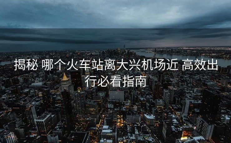 揭秘 哪個火車站離大興機(jī)場近 高效出行必看指南