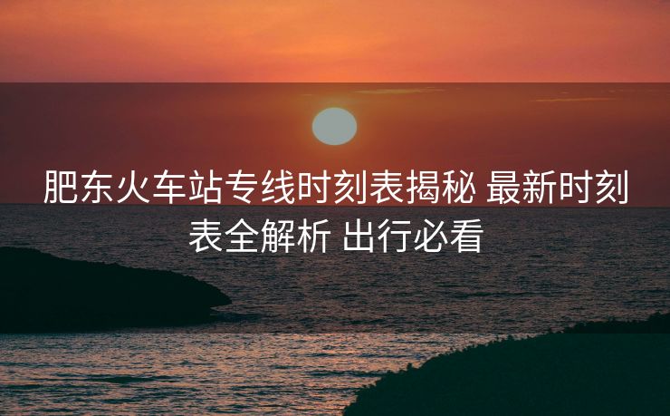 肥東火車站專線時刻表揭秘 最新時刻表全解析 出行必看