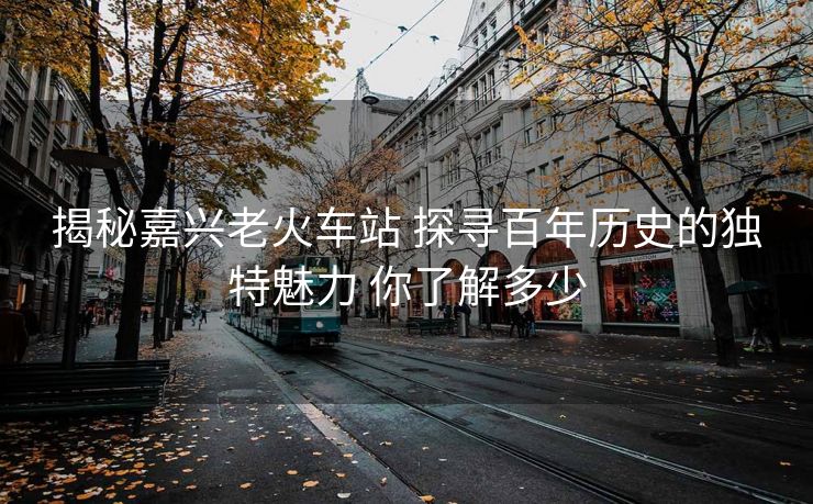 揭秘嘉興老火車站 探尋百年歷史的獨特魅力 你了解多少