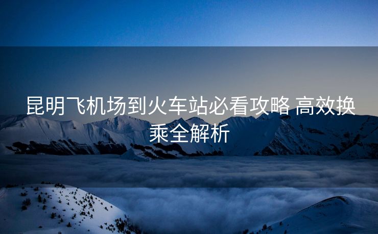 昆明飛機場到火車站必看攻略 高效換乘全解析