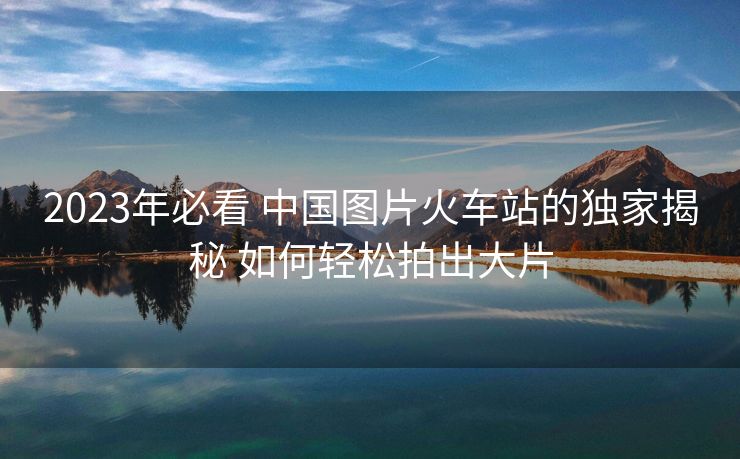 2023年必看 中國圖片火車站的獨家揭秘 如何輕松拍出大片