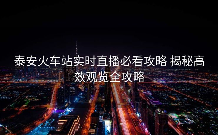 泰安火車站實(shí)時(shí)直播必看攻略 揭秘高效觀覽全攻略