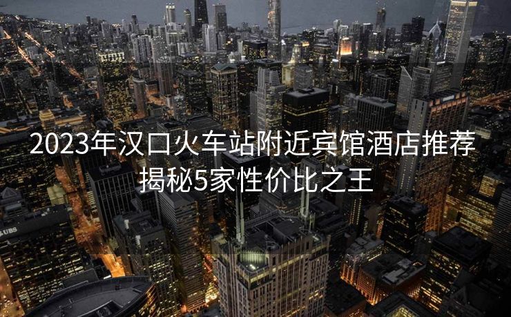 2023年漢口火車站附近賓館酒店推薦 揭秘5家性價比之王