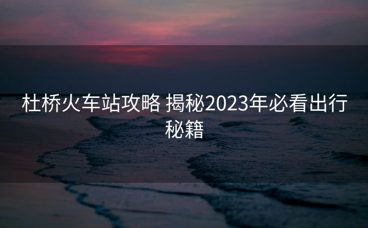 杜橋火車站攻略 揭秘2023年必看出行秘籍