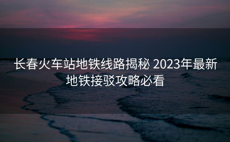 長(zhǎng)春火車(chē)站地鐵線路揭秘 2023年最新地鐵接駁攻略必看