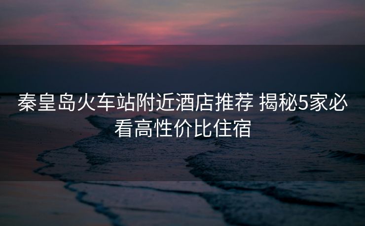 秦皇島火車站附近酒店推薦 揭秘5家必看高性價比住宿