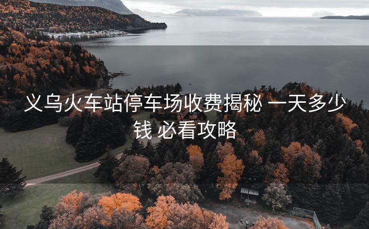 義烏火車站停車場收費揭秘 一天多少錢 必看攻略 義烏火車站停車場收費揭秘 一天多少錢 必看攻略