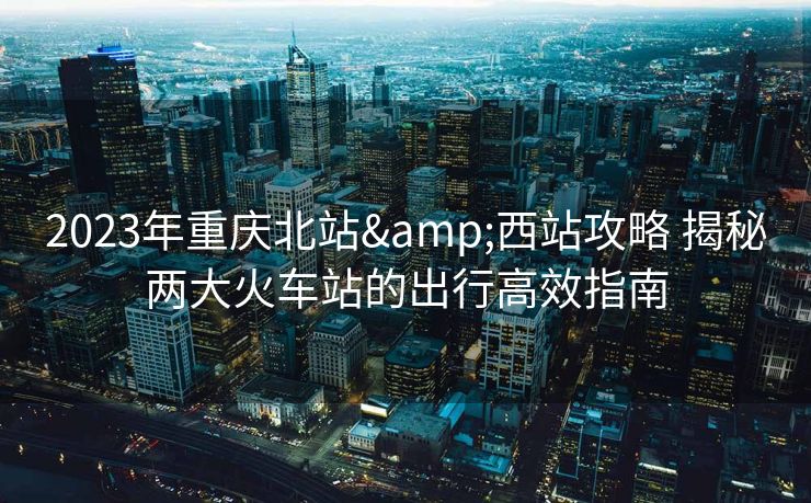 2023年重慶北站&西站攻略 揭秘兩大火車(chē)站的出行高效指南