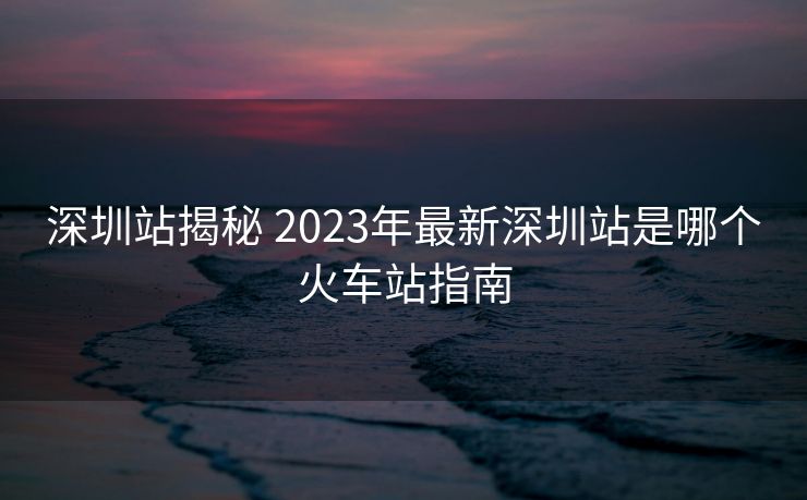 深圳站揭秘 2023年最新深圳站是哪個火車站指南