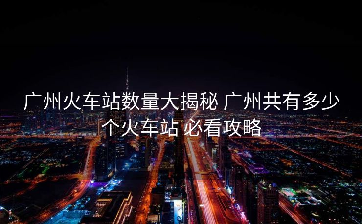 廣州火車站數(shù)量大揭秘 廣州共有多少個火車站 必看攻略