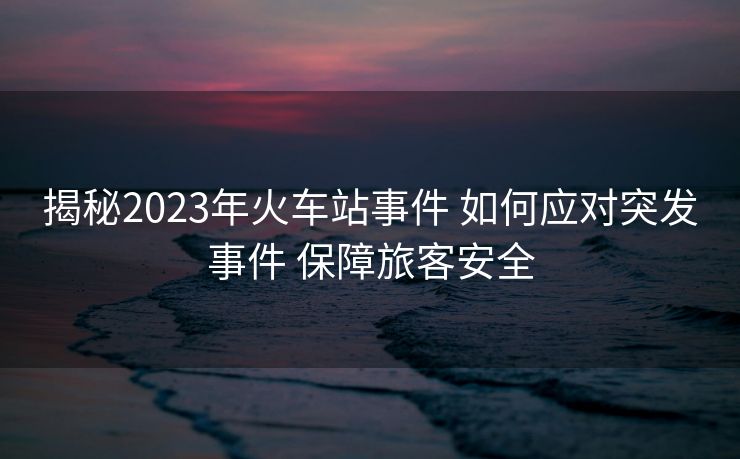 揭秘2023年火車站事件 如何應(yīng)對(duì)突發(fā)事件 保障旅客安全