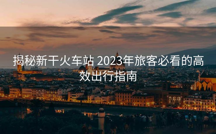 揭秘新干火車站 2023年旅客必看的高效出行指南