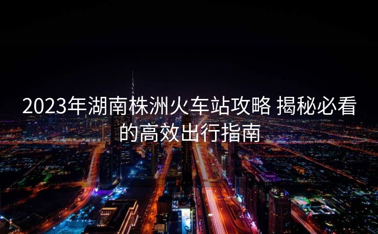 2023年湖南株洲火車(chē)站攻略 揭秘必看的高效出行指南