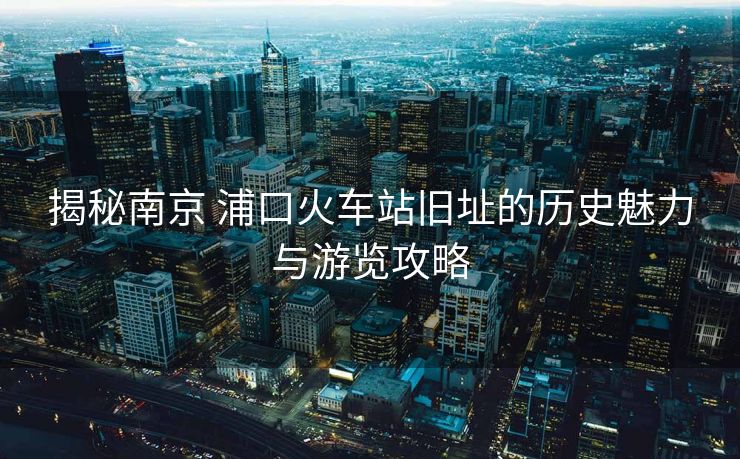 揭秘南京 浦口火車站舊址的歷史魅力與游覽攻略