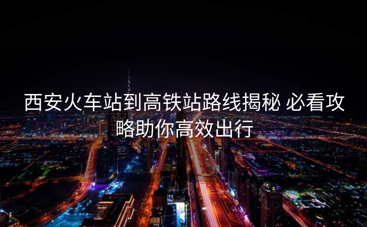 西安火車站到高鐵站路線揭秘 必看攻略助你高效出行