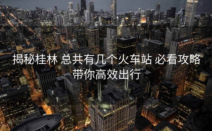 揭秘桂林 總共有幾個(gè)火車站 必看攻略帶你高效出行