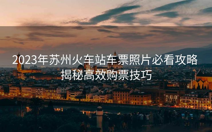2023年蘇州火車站車票照片必看攻略 揭秘高效購票技巧