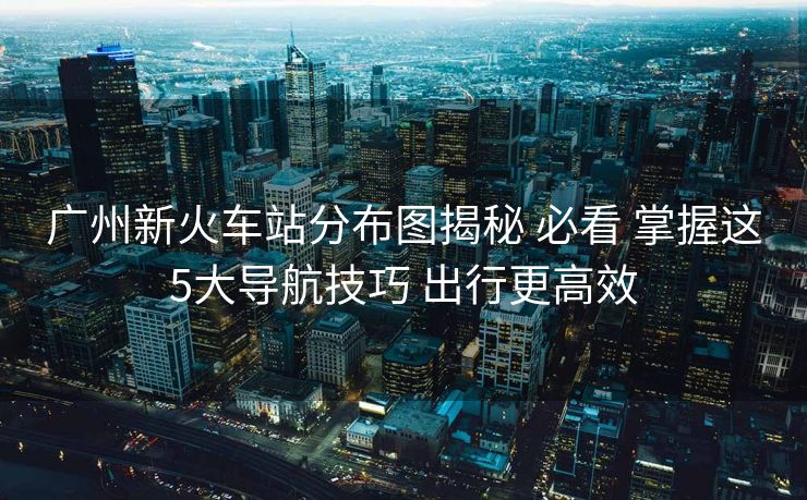 廣州新火車站分布圖揭秘 必看 掌握這5大導(dǎo)航技巧 出行更高效