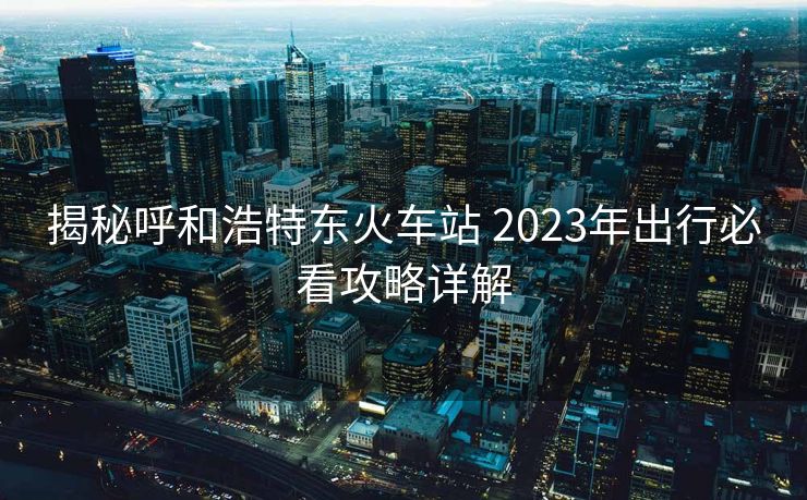 揭秘呼和浩特東火車站 2023年出行必看攻略詳解 揭秘呼和浩特東火車站 2023年出行必看攻略詳解