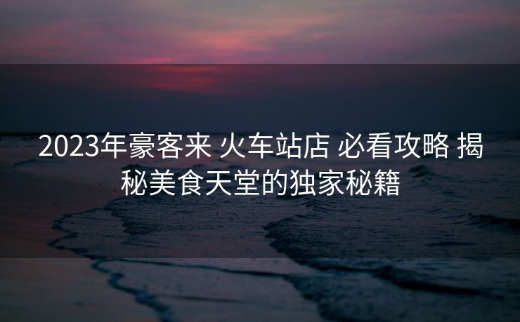 2023年豪客來 火車站店 必看攻略 揭秘美食天堂的獨(dú)家秘籍