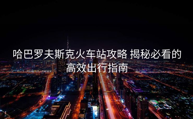 哈巴羅夫斯克火車站攻略 揭秘必看的高效出行指南