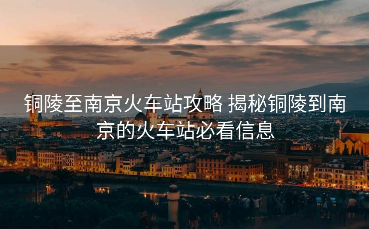 銅陵至南京火車站攻略 揭秘銅陵到南京的火車站必看信息