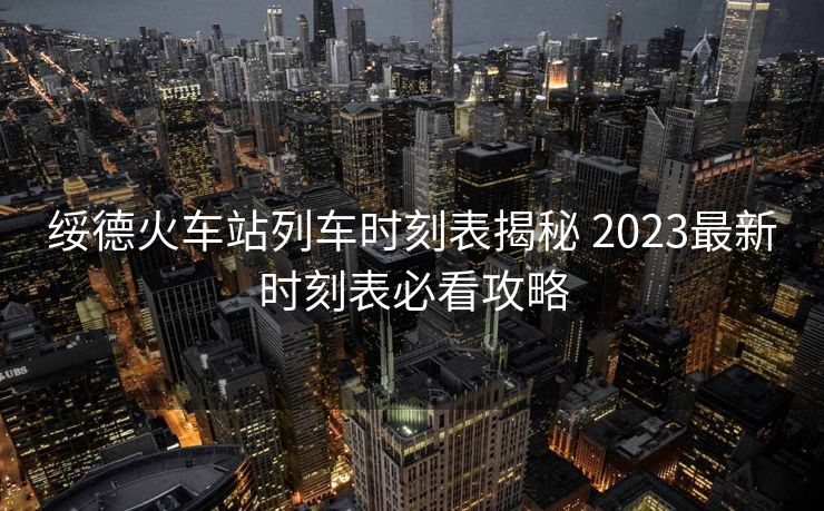 綏德火車站列車時刻表揭秘 2023最新時刻表必看攻略