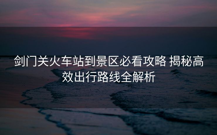 劍門關(guān)火車站到景區(qū)必看攻略 揭秘高效出行路線全解析