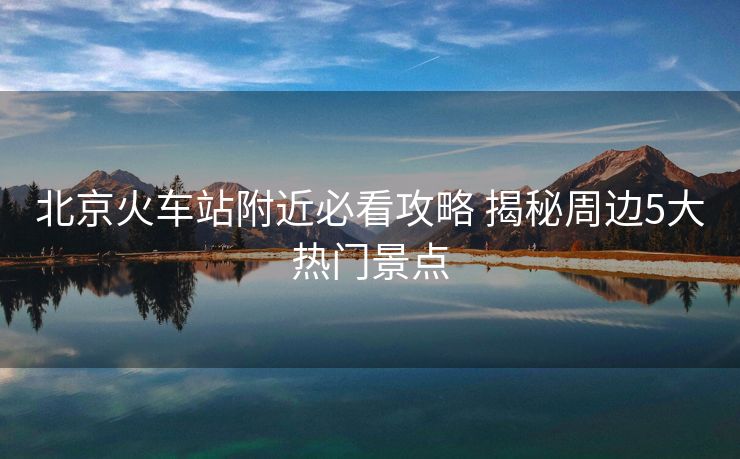 北京火車站附近必看攻略 揭秘周邊5大熱門景點(diǎn)