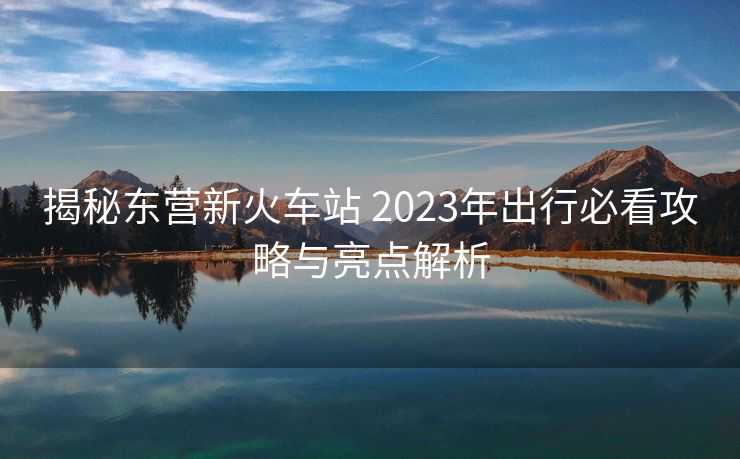 揭秘東營新火車站 2023年出行必看攻略與亮點解析