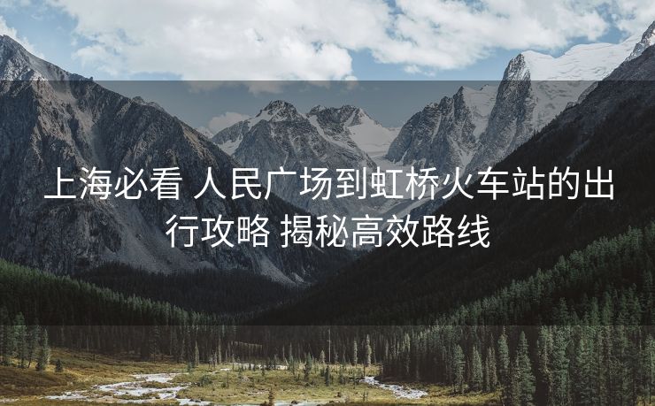 上海必看 人民廣場(chǎng)到虹橋火車站的出行攻略 揭秘高效路線